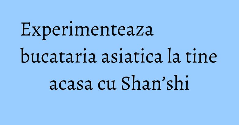 Experimenteaza bucataria asiatica la tine acasa cu Shan’shi Experimenteaza bucataria asiatica la tine acasa cu Shan’shi