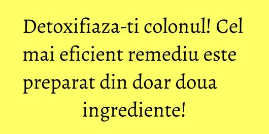 Detoxifiaza-ti colonul! Cel mai eficient remediu este preparat din doar doua ingrediente!