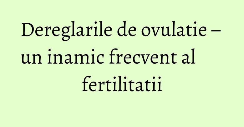 Dereglarile de ovulatie – un inamic frecvent al fertilitatii Dereglarile de ovulatie – un inamic frecvent al fertilitatii