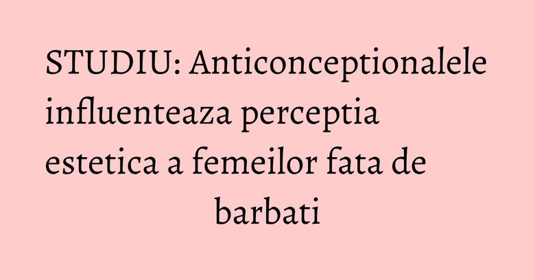 STUDIU: Anticonceptionalele influenteaza perceptia estetica a femeilor fata de barbati