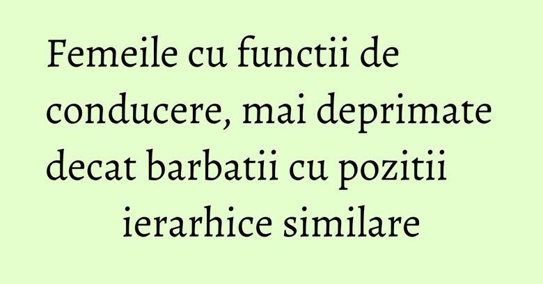 Femeile cu functii de conducere, mai deprimate decat barbatii cu pozitii ierarhice similare Femeile cu functii de conducere, mai deprimate decat barbatii cu pozitii ierarhice similare