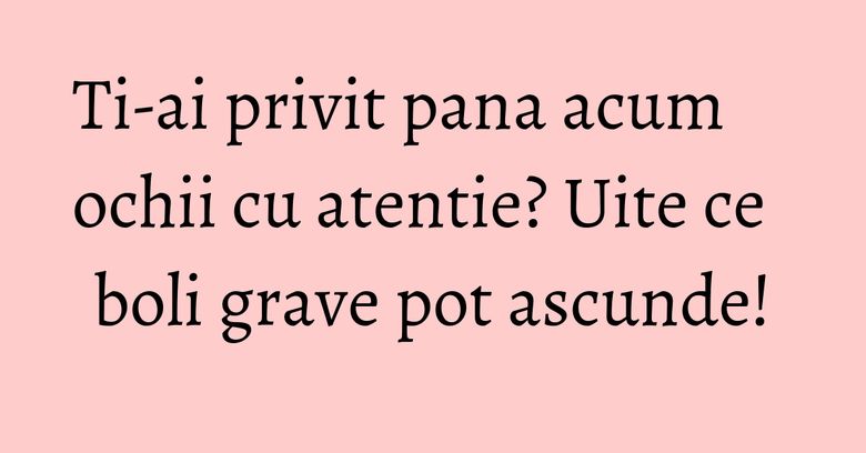 Ti-ai privit pana acum ochii cu atentie? Uite ce boli grave pot ascunde! Ti-ai privit pana acum ochii cu atentie? Uite ce boli grave pot ascunde!