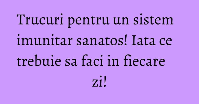 Trucuri pentru un sistem imunitar sanatos! Iata ce trebuie sa faci in fiecare zi!