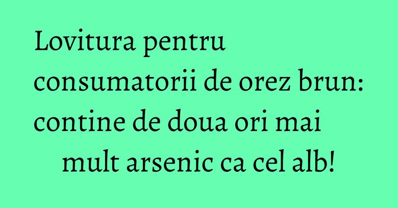 Lovitura pentru consumatorii de orez brun: contine de doua ori mai mult arsenic ca cel alb!
