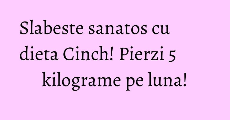 Slabeste sanatos cu dieta Cinch! Pierzi 5 kilograme pe luna!