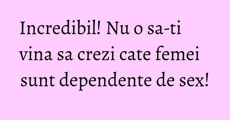 Incredibil! Nu o sa-ti vina sa crezi cate femei sunt dependente de sex! Incredibil! Nu o sa-ti vina sa crezi cate femei sunt dependente de sex!