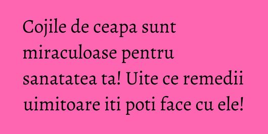 Cojile de ceapa sunt miraculoase pentru sanatatea ta! Uite ce remedii uimitoare iti poti face cu ele!