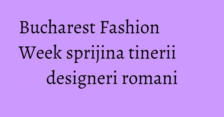 Bucharest Fashion Week sprijina tinerii designeri romani Bucharest Fashion Week sprijina tinerii designeri romani