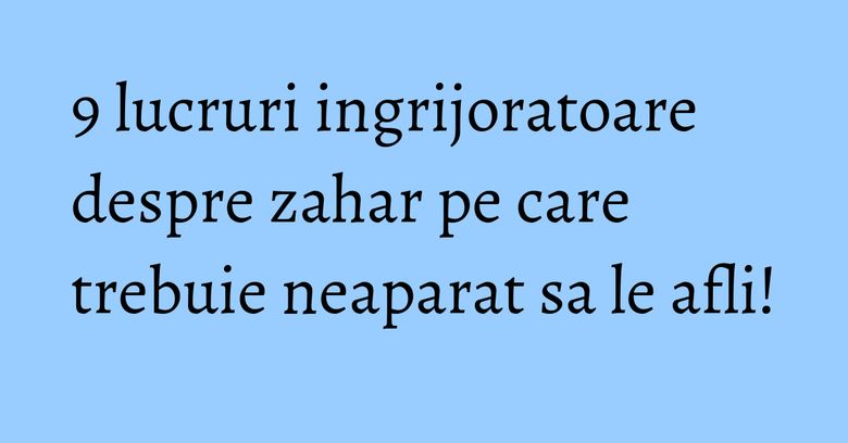 9 lucruri ingrijoratoare despre zahar pe care trebuie neaparat sa le afli!