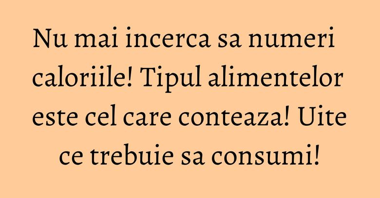 Nu mai incerca sa numeri caloriile! Tipul alimentelor este cel care conteaza! Uite ce trebuie sa consumi! Nu mai incerca sa numeri caloriile! Tipul alimentelor este cel care conteaza! Uite ce trebuie sa consumi!