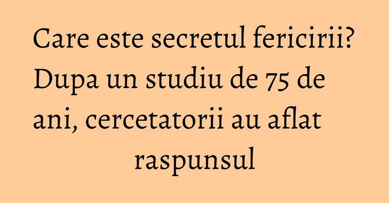 Care este secretul fericirii? Dupa un studiu de 75 de ani, cercetatorii au aflat raspunsul
