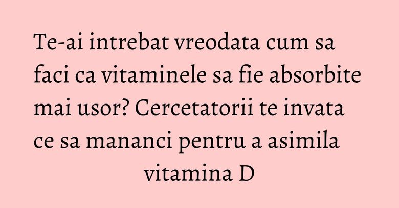 Te-ai intrebat vreodata cum sa faci ca vitaminele sa fie absorbite mai usor? Cercetatorii te invata ce sa mananci pentru a asimila vitamina D