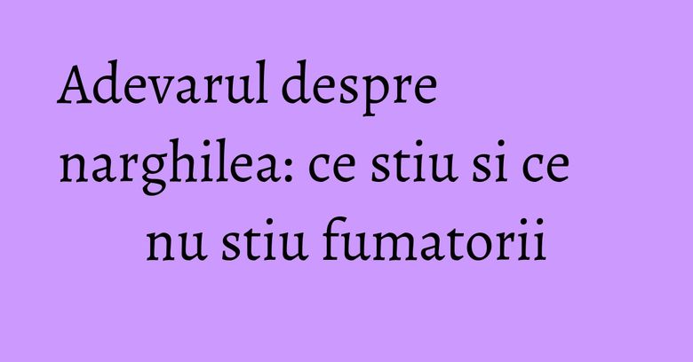 Adevarul despre narghilea: ce stiu si ce nu stiu fumatorii Adevarul despre narghilea: ce stiu si ce nu stiu fumatorii