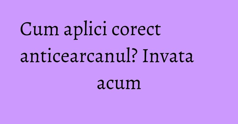 Cum aplici corect anticearcanul? Invata acum