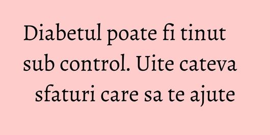 Diabetul poate fi tinut sub control. Uite cateva sfaturi care sa te ajute