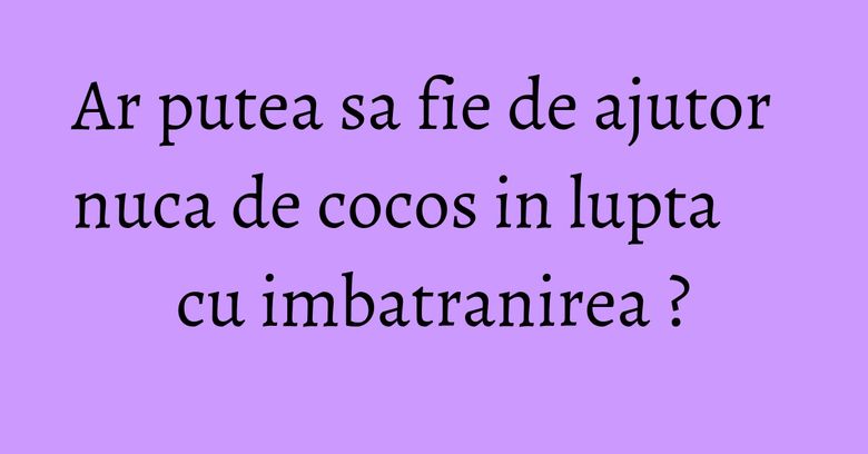 Ar putea sa fie de ajutor nuca de cocos in lupta cu imbatranirea ?