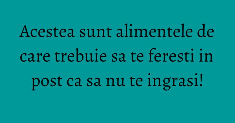 Acestea sunt alimentele de care trebuie sa te feresti in post ca sa nu te ingrasi!
