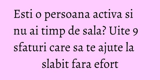 Esti o persoana activa si nu ai timp de sala? Uite 9 sfaturi care sa te ajute la slabit fara efort
