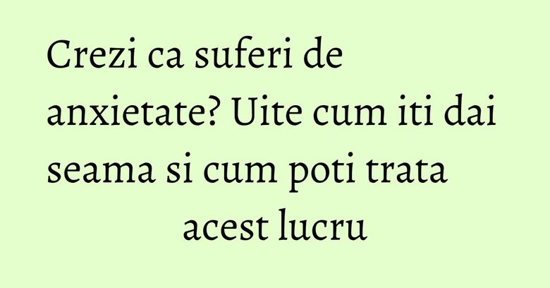 Crezi ca suferi de anxietate? Uite cum iti dai seama si cum poti trata acest lucru