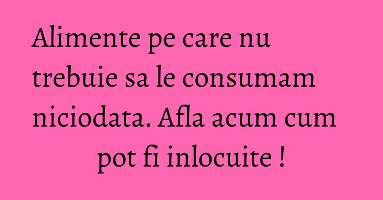 Alimente pe care nu trebuie sa le consumam niciodata. Afla acum cum pot fi inlocuite !