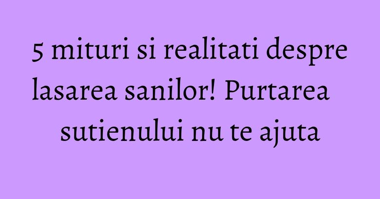 5 mituri si realitati despre lasarea sanilor! Purtarea sutienului nu te ajuta