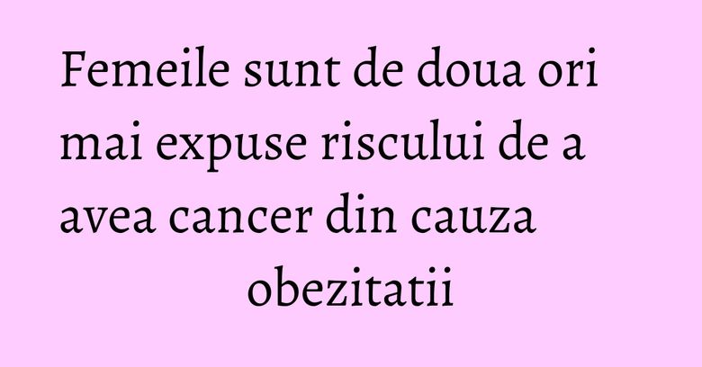 Femeile sunt de doua ori mai expuse riscului de a avea cancer din cauza obezitatii Femeile sunt de doua ori mai expuse riscului de a avea cancer din cauza obezitatii