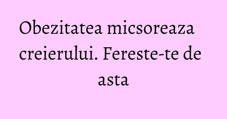 Obezitatea micsoreaza creierului. Fereste-te de asta Obezitatea micsoreaza creierului. Fereste-te de asta