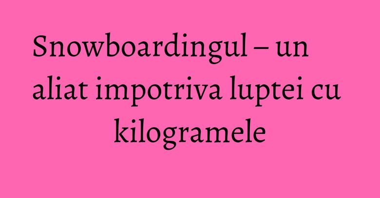 Snowboardingul – un aliat impotriva luptei cu kilogramele Snowboardingul – un aliat impotriva luptei cu kilogramele