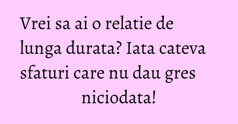 Vrei sa ai o relatie de lunga durata? Iata cateva sfaturi care nu dau gres niciodata!