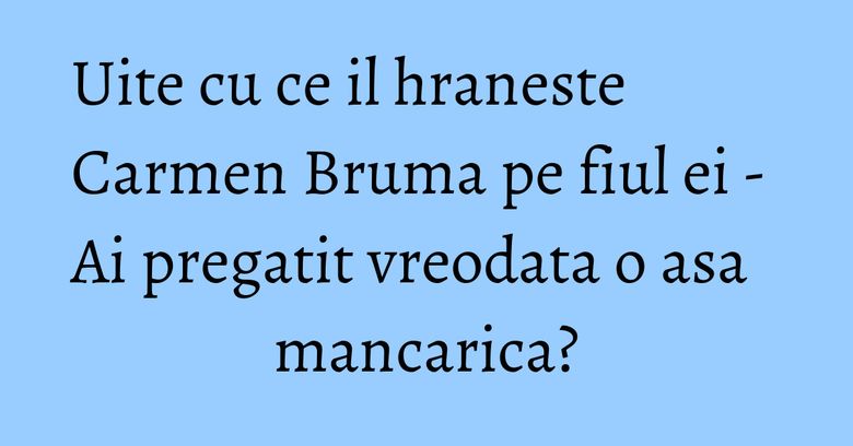 Uite cu ce il hraneste Carmen Bruma pe fiul ei - Ai pregatit vreodata o asa mancarica?