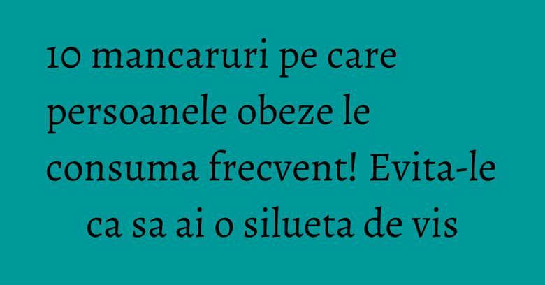 10 mancaruri pe care persoanele obeze le consuma frecvent! Evita-le ca sa ai o silueta de vis 10 mancaruri pe care persoanele obeze le consuma frecvent! Evita-le ca sa ai o silueta de vis