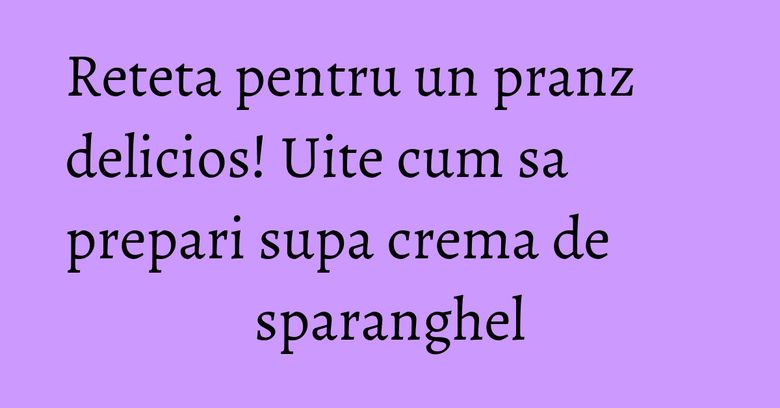 Reteta pentru un pranz delicios! Uite cum sa prepari supa crema de sparanghel Reteta pentru un pranz delicios! Uite cum sa prepari supa crema de sparanghel