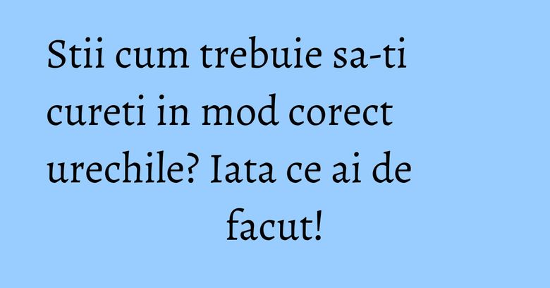 Stii cum trebuie sa-ti cureti in mod corect urechile? Iata ce ai de facut!