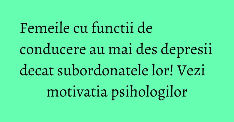 Femeile cu functii de conducere au mai des depresii decat subordonatele lor! Vezi motivatia psihologilor