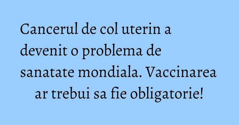 Cancerul de col uterin a devenit o problema de sanatate mondiala. Vaccinarea ar trebui sa fie obligatorie! Cancerul de col uterin a devenit o problema de sanatate mondiala. Vaccinarea ar trebui sa fie obligatorie!