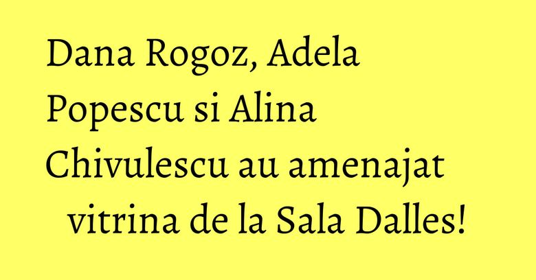 Dana Rogoz, Adela Popescu si Alina Chivulescu au amenajat vitrina de la Sala Dalles!