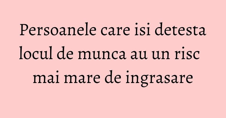 Persoanele care isi detesta locul de munca au un risc mai mare de ingrasare Persoanele care isi detesta locul de munca au un risc mai mare de ingrasare