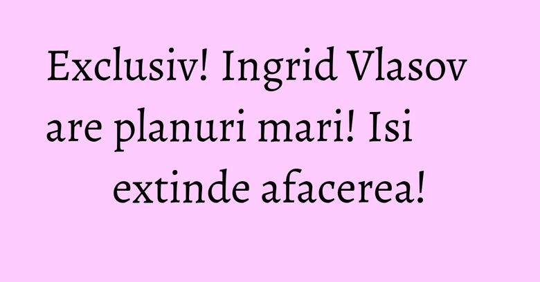 Exclusiv! Ingrid Vlasov are planuri mari! Isi extinde afacerea! Exclusiv! Ingrid Vlasov are planuri mari! Isi extinde afacerea!