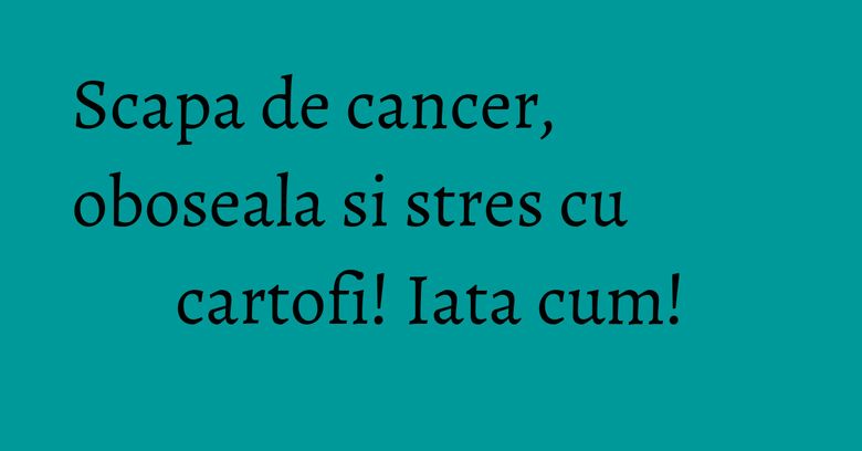 Scapa de cancer, oboseala si stres cu cartofi! Iata cum!