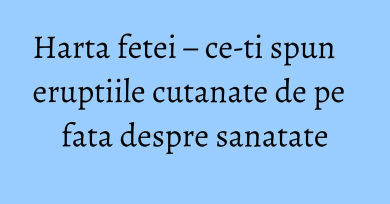 Harta fetei – ce-ti spun eruptiile cutanate de pe fata despre sanatate