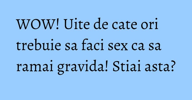 WOW! Uite de cate ori trebuie sa faci sex ca sa ramai gravida! Stiai asta? WOW! Uite de cate ori trebuie sa faci sex ca sa ramai gravida! Stiai asta?