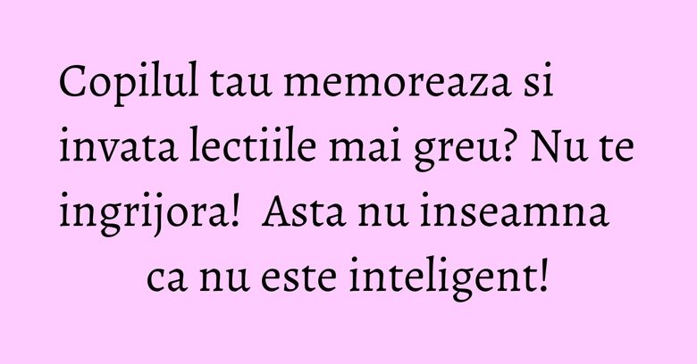 Copilul tau memoreaza si invata lectiile mai greu? Nu te ingrijora!  Asta nu inseamna ca nu este inteligent!