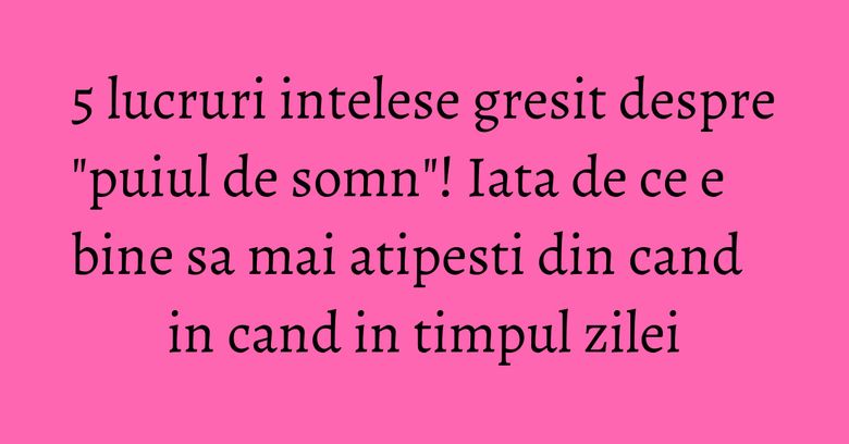 5 lucruri intelese gresit despre "puiul de somn"! Iata de ce e bine sa mai atipesti din cand in cand in timpul zilei