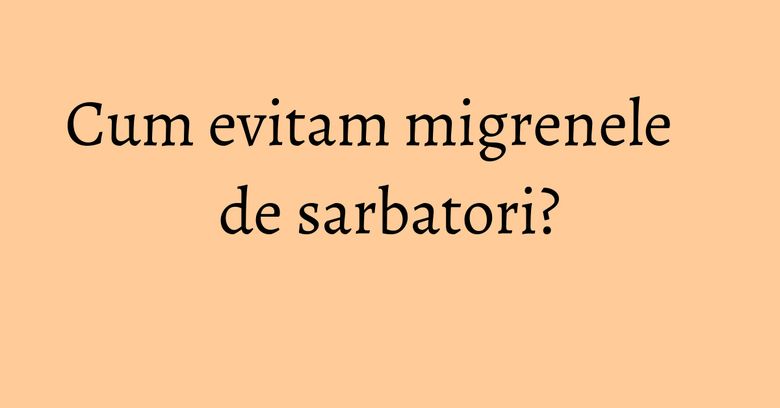 Cum evitam migrenele de sarbatori? Cum evitam migrenele de sarbatori?