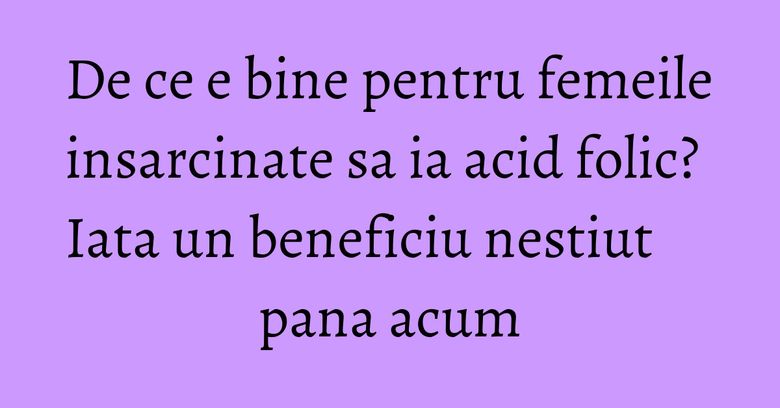 De ce e bine pentru femeile insarcinate sa ia acid folic? Iata un beneficiu nestiut pana acum