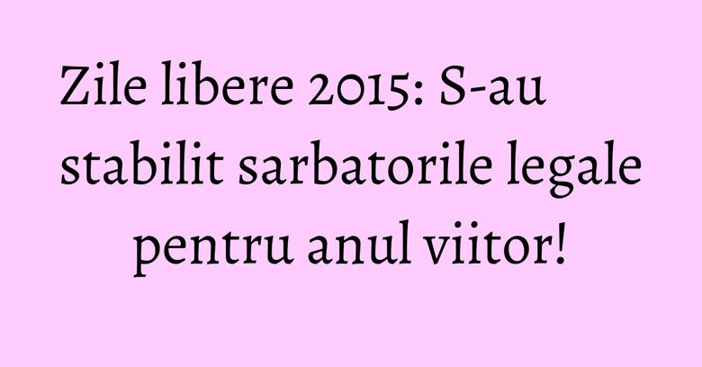 Zile libere 2015: S-au stabilit sarbatorile legale pentru anul viitor!