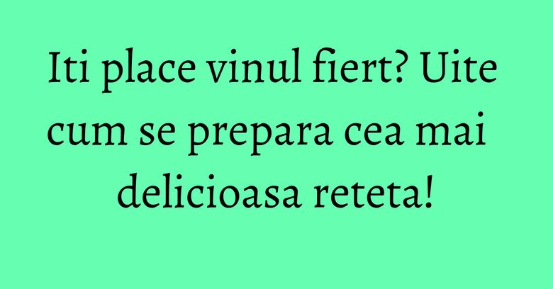Iti place vinul fiert? Uite cum se prepara cea mai delicioasa reteta!