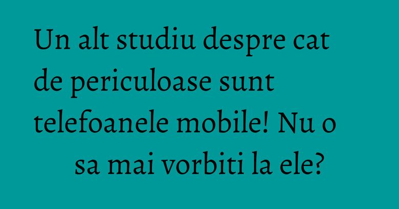 Un alt studiu despre cat de periculoase sunt telefoanele mobile! Nu o sa mai vorbiti la ele? Un alt studiu despre cat de periculoase sunt telefoanele mobile! Nu o sa mai vorbiti la ele?