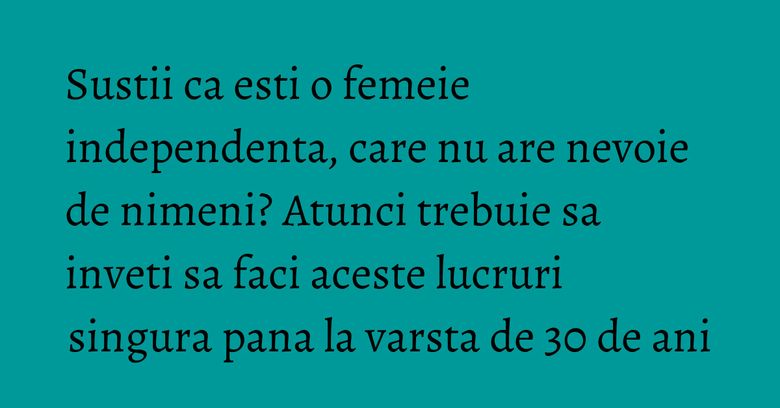 Sustii ca esti o femeie independenta, care nu are nevoie de nimeni? Atunci trebuie sa inveti sa faci aceste lucruri singura pana la varsta de 30 de ani Sustii ca esti o femeie independenta, care nu are nevoie de nimeni? Atunci trebuie sa inveti sa faci aceste lucruri singura pana la varsta de 30 de ani