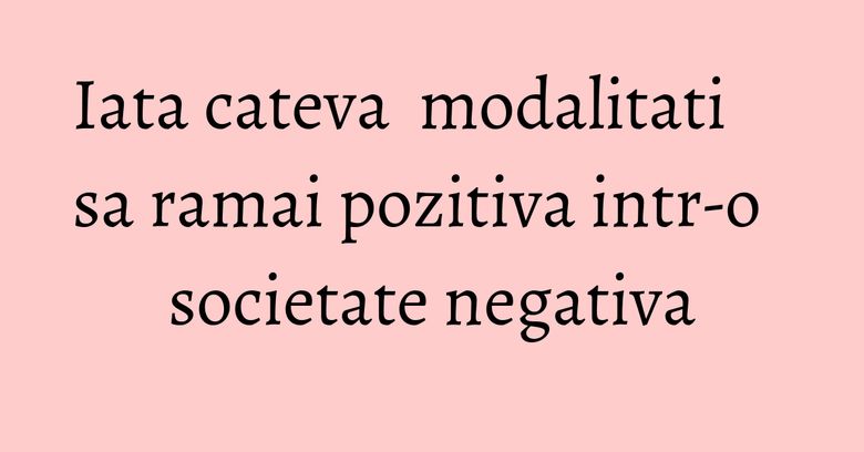 Iata cateva modalitati sa ramai pozitiva intr-o societate negativa Iata cateva modalitati sa ramai pozitiva intr-o societate negativa